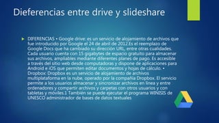 Dieferencias entre drive y slideshare
 DIFERENCIAS • Google drive: es un servicio de alojamiento de archivos que
fue introducido por Google el 24 de abril de 2012.Es el reemplazo de
Google Docs que ha cambiado su dirección URL, entre otras cualidades.
Cada usuario cuenta con 15 gigabytes de espacio gratuito para almacenar
sus archivos, ampliables mediante diferentes planes de pago. Es accesible
a través del sitio web desde computadoras y dispone de aplicaciones para
Android e iOS que permiten editar documentos y hojas de cálculo. •
Dropbox: Dropbox es un servicio de alojamiento de archivos
multiplataforma en la nube, operado por la compañía Dropbox. El servicio
permite a los usuarios almacenar y sincronizar archivos en línea y entre
ordenadores y compartir archivos y carpetas con otros usuarios y con
tabletas y móviles.1 También se puede ejecutar el programa WINISIS de
UNESCO administrador de bases de datos textuales
 