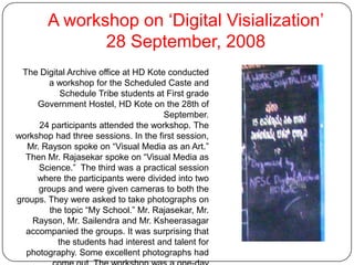 A workshop on ‘Digital Visialization’28 September, 2008The Digital Archive office at HD Kote conducted a workshop for the Scheduled Caste and Schedule Tribe students at First grade Government Hostel, HD Kote on the 28th of September.24 participants attended the workshop. The workshop had three sessions. In the first session, Mr. Rayson spoke on “Visual Media as an Art.”  Then Mr. Rajasekar spoke on “Visual Media as Science.”  The third was a practical session where the participants were divided into two groups and were given cameras to both the groups. They were asked to take photographs on the topic “My School.” Mr. Rajasekar, Mr. Rayson, Mr. Sailendra and Mr. Ksheerasagar accompanied the groups. It was surprising that the students had interest and talent for photography. Some excellent photographs had come out. The workshop was a one-day programme. It began at 11.am and ended at 3.30 pm. This was a unique exposure to the students in the hostel.