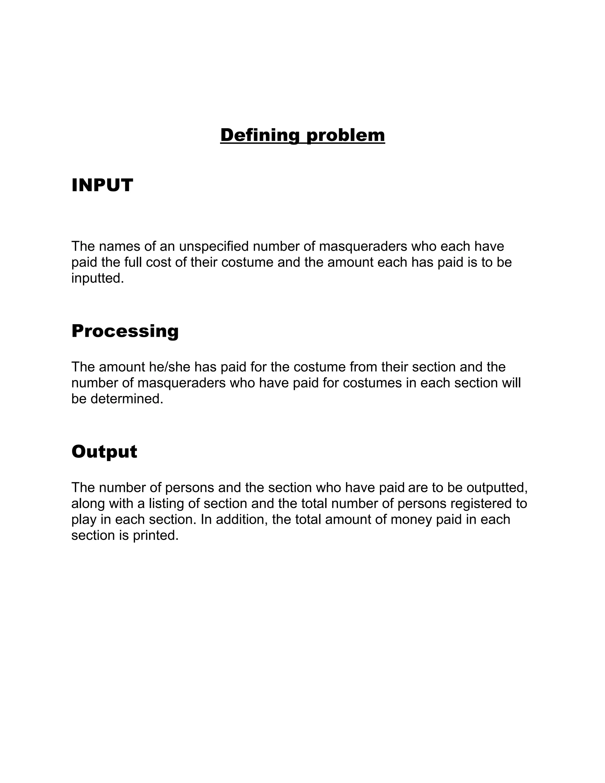 Defining problem

INPUT


The names of an unspecified number of masqueraders who each have
paid the full cost of their costume and the amount each has paid is to be
inputted.


Processing
The amount he/she has paid for the costume from their section and the
number of masqueraders who have paid for costumes in each section will
be determined.


Output
The number of persons and the section who have paid are to be outputted,
along with a listing of section and the total number of persons registered to
play in each section. In addition, the total amount of money paid in each
section is printed.
 