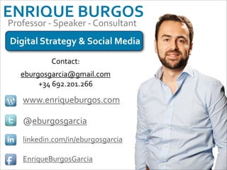ENRIQUE	
  BURGOS
Professor	
  -­‐	
  Speaker	
  -­‐	
  Consultant
Digital	
  Strategy	
  &	
  Social	
  Media

                Contact:
    eburgosgarcia@gmail.com
         +34	
  692.201.266

     www.enriqueburgos.com

     @eburgosgarcia
     linkedin.com/in/eburgosgarcia

     EnriqueBurgosGarcia
 