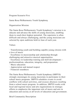 Program Scenario Five
Santa Rosa Philharmonic Youth Symphony
Organization Mission
The Santa Rosa Philharmonic Youth Symphony’s mission is to
educate and advance the skills of young musicians, enabling
them to reach their highest potential. The repertoire is often
difficult and always challenging, and the young musicians are
selected by open auditions held in June of each year.
Values
· Transforming youth and building capable young citizens with
a love of music
· Excellence in musicianship and scholarship through
challenging and attractive musical opportunities
· Excellence in leadership training and skill development—
professionalism, education, integrity, and preparation
· Music education
· Appreciation and mutual respect
· Financial soundness
The Santa Rosa Philharmonic Youth Symphony (SRPYS)
strongly encourages its young musicians to participate in their
school music programs. SRPYS schedules events to avoid
conflicts with school activities, and excuses absences resulting
from a school music program. In addition, SRPYS works with
local and regional music and arts organizations in strategic
efforts to emphasize the important role of music and arts in
education and society at all levels of education and government.
Brief Community Description
 