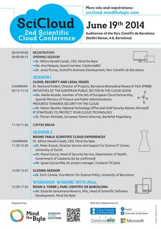 SciCloud
2nd Scientific
Cloud Conference
Auditorium of the Parc Científic de Barcelona
(Baldiri Reixac, 4-8, Barcelona)
Design:Qüestions.cat
Organized by:
Mind
theByte
Scientific
cloud
solutions
June 19th
2014
08:30-09:00	Registration
09:00-09:15	Opening session
	 Dr. Alfons Nonell-Canals, CEO, Mind the Byte
	 Ms. Ana Maiques, board member, CataloniaBIO
	 Dr. Jesús Purroy, Scientific Business Development, Parc Científic de Barcelona
	 Session 1
	 Cloud, security and legal issues
Chairman	Dr. Reimund Fickert, Director of Projects, Barcelona Biomedical Research Park (PRBB)
09:15-11:10	 Initiatives of the European Public Sector in the cloud scene
	 Ms. Aleida Alcaide, member of the WG of European Cloud Partnership,
Spanish Ministry of Finance and Public Administrations
	 Progress towards security in the cloud
	 Mr. Héctor Sánchez, National Technology Office and Chief Security Advisor, Microsoft
	 IP strategies to protect your cloud technology
	 Dr. Florian Michalek, European Patent Attorney, Bardehle Pagenberg
11:10-11:30	 Coffee break
	 Session 2
	 Round table: scientific cloud experiences
Chairman	 Dr. Alfons Nonell-Canals, CEO, Mind the Byte
11:30-13:30 	 Dr. Peter Kunszt, Director Service and Support for Science IT Center,
University of Zurich
	 Mr. Manel Garcia, Head of Security Service, Department of Health,
Government of Catalonia (to be confirmed)
	 Mr. Ignasi Garcia-Milà, EU project manager, Fundació TICSalut
13:30-13:45	 Closing session
	 Dr. Enric Canela, Vice-Rector for Science Policy, University of Barcelona
	 Workshop. Working with iMols.
15:30-17:30	 Room 4, Torre I, Parc Científic de Barcelona
	 Mr. Eduardo Santamaría-Navarro, MSc, Head of Scientific Software
Development, Mind the Byte
More info and registrations:
scicloud.mindthebyte.com
With the collaboration of:
 