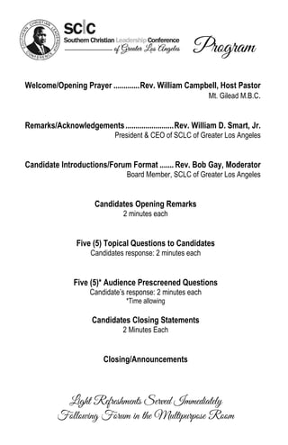 Program
Welcome/Opening Prayer ............. Rev. William Campbell, Host Pastor
                                                       Mt. Gilead M.B.C.


Remarks/Acknowledgements ........................ Rev. William D. Smart, Jr.
                            President & CEO of SCLC of Greater Los Angeles


Candidate Introductions/Forum Format ....... Rev. Bob Gay, Moderator
                                Board Member, SCLC of Greater Los Angeles


                      Candidates Opening Remarks
                               2 minutes each


                Five (5) Topical Questions to Candidates
                     Candidates response: 2 minutes each


               Five (5)* Audience Prescreened Questions
                    Candidate’s response: 2 minutes each
                                *Time allowing

                     Candidates Closing Statements
                               2 Minutes Each


                         Closing/Announcements



           Light Refreshments Served Immediately
          Following Forum in the Multipurpose Room
 