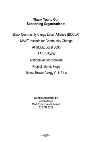 Thank You to Our
         Supporting Organizations:

Black Community Clergy Labor Alliance (BCCLA)
     MA’AT Institute for Community Change
             AFSCME Local 3090
                  SEIU USWW
           National Action Network
             Project Islamic Hope
        Black/ Brown Clergy-CLUE LA




              Event Management by:
                   Arnetta Mack
             Mack Enterprises Unlimited
                   323.789.6224
 