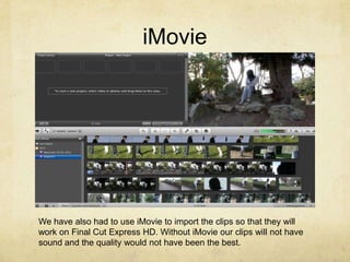 iMovie




We have also had to use iMovie to import the clips so that they will
work on Final Cut Express HD. Without iMovie our clips will not have
sound and the quality would not have been the best.
 