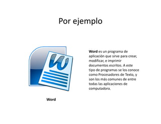 Por ejemplo


              Word es un programa de
              aplicación que sirve para crear,
              modificar, e imprimir
              documentos escritos. A este
              tipo de programas se los conoce
              como Procesadores de Texto, y
              son los más comunes de entre
              todas las aplicaciones de
              computadora.

Word
 