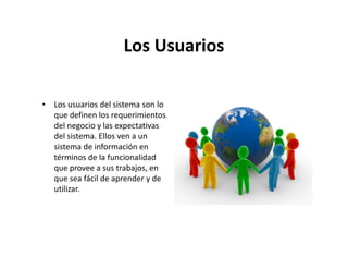 Los Usuarios

• Los usuarios del sistema son lo
  que definen los requerimientos
  del negocio y las expectativas
  del sistema. Ellos ven a un
  sistema de información en
  términos de la funcionalidad
  que provee a sus trabajos, en
  que sea fácil de aprender y de
  utilizar.
 