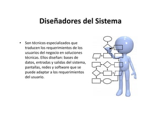 Diseñadores del Sistema

• Son técnicos especializados que
  traducen los requerimientos de los
  usuarios del negocio en soluciones
  técnicas. Ellos diseñan: bases de
  datos, entradas y salidas del sistema,
  pantallas, redes y software que se
  puede adaptar a los requerimientos
  del usuario.
 
