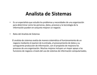 Analista de Sistemas
•   Es un especialista que estudia los problemas y necesidades de una organización
    para determinar como las personas, datos, procesos y la tecnología de la
    información pueden en conjunto mejorar un negocio.

•   Roles del Analista de Sistemas

    El analista de sistemas evalúa de manera sistemática el funcionamiento de un
     negocio mediante el examen de la entrada, el procesamiento de datos y su
     consiguiente producción de información, con el propósito de mejorara los
     procesos de una organización. Muchas mejoras incluyen un mayor apoyo a las
     funciones de negocio a través del uso de sistemas de información computarizados.
 