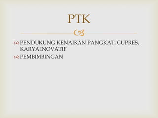 PTK

 PENDUKUNG KENAIKAN PANGKAT, GUPRES,
KARYA INOVATIF
 PEMBIMBINGAN

 