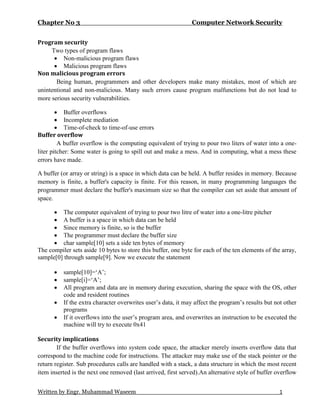 Chapter No 3 Computer Network Security
Written by Engr. Muhammad Waseem 1
Program security
Two types of program flaws
 Non-malicious program flaws
 Malicious program flaws
Non malicious program errors
Being human, programmers and other developers make many mistakes, most of which are
unintentional and non-malicious. Many such errors cause program malfunctions but do not lead to
more serious security vulnerabilities.
 Buffer overflows
 Incomplete mediation
 Time-of-check to time-of-use errors
Buffer overflow
A buffer overflow is the computing equivalent of trying to pour two liters of water into a one-
liter pitcher: Some water is going to spill out and make a mess. And in computing, what a mess these
errors have made.
A buffer (or array or string) is a space in which data can be held. A buffer resides in memory. Because
memory is finite, a buffer's capacity is finite. For this reason, in many programming languages the
programmer must declare the buffer's maximum size so that the compiler can set aside that amount of
space.
 The computer equivalent of trying to pour two litre of water into a one-litre pitcher
 A buffer is a space in which data can be held
 Since memory is finite, so is the buffer
 The programmer must declare the buffer size
 char sample[10] sets a side ten bytes of memory
The compiler sets aside 10 bytes to store this buffer, one byte for each of the ten elements of the array,
sample[0] through sample[9]. Now we execute the statement
 sample[10]=‘A’;
 sample[i]=‘A’;
 All program and data are in memory during execution, sharing the space with the OS, other
code and resident routines
 If the extra character overwrites user’s data, it may affect the program’s results but not other
programs
 If it overflows into the user’s program area, and overwrites an instruction to be executed the
machine will try to execute 0x41
Security implications
If the buffer overflows into system code space, the attacker merely inserts overflow data that
correspond to the machine code for instructions. The attacker may make use of the stack pointer or the
return register. Sub procedures calls are handled with a stack, a data structure in which the most recent
item inserted is the next one removed (last arrived, first served).An alternative style of buffer overflow
 