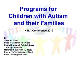 Programs for
    Children with Autism
     and their Families
                    NJLA Conference 2012

By:
Susanna Chan
Head of Children’s Services
South Brunswick Public Library
110 Kingston Lane
Monmouth Junction NJ 08852
Phone: 732-329-4000 ext. 7285
Email: schan@sbpl.info
 