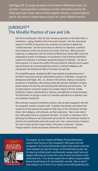 Scott Rogers, MS, JD, founder and director of the Institute for Mindfulness Studies, has
more than 17 years experience in mindfulness and other contemplative practices. His
diverse legal career includes state and federal appellate clerkships, commercial litigation
practice, and service as corporate general counsel. He is author of Mindful Parenting.



JURISIGHT®
The Mindful Practice of Law and Life
       Over the last twenty years, there has been increasing awareness in the United States to
       mindfulness—paying attention to life in the present moment. Over this same period,
       research in the field of neuroscience has uncovered and continues to explore how
       “mindful awareness” and the way we choose to attend to our experience, transforms
       not just behavior, but the very structure and function of the brain. Mobius Executive
       Leadership, in collaboration with The Institute for Mindfulness Studies (IMS), brings the
       contemplative practice of mindfulness to practitioners of law by offering mindfulness
       insights and instruction in techniques specifically designed for attorneys. The hope of
       these programs is to improve the quality of life and practice for attorneys and to support
       high performance by increasing leadership presence, emotional intelligence, self-
       management and interpersonal skills of the lawyers we work with.
       The Jurisight® program, developed by IMS, brings together groundbreaking work in
       the field of neuroscience and the contemplative practice of mindfulness. Jurisight was
       developed by Scott Rogers, M.S., J.D., Director of the Institute, attorney, and longtime
       practitioner of mindfulness, after working closely with attorneys interested in bringing
       greater balance into their lives and enhancing their well-being and performance. The
       Jurisight programs incorporate imagery and concepts integral to the law, thereby
       facilitating a lawyer’s understanding of, retention, and application of these techniques.
       The effectiveness of Jurisight is found in its seamless application to an attorney’s busy
       and sometimes stressful life.
       When attorneys incorporate mindfulness practices, they are better equipped to deal with
       the unexpected, however it presents itself. In addition, they develop and enhance their
       capacity to be more genuine and present for what arises in their interactions with their
       clients, their colleagues, with witnesses, and their adversaries. They are also able to
       focus with greater clarity on assignments and work. The result is a momentous shift in
       well-being and efficacy in one’s professional and private life. The practitioner responds to
       stressful and uncomfortable events with greater ease, from a newfound place of balance.
       The mind is clearer and the moment fresher. Performance is optimized. Carryover
       changes realized in family and personal relationships can be extraordinary.




                    This program can run in tandem with Mobius Personal Effectiveness
                    program which focuses on time management, office space and email
                    management. Our Personal Effectiveness Program helps people to deal with
                    heavy workloads and cope with change; use time effectively and plan well
                    for balancing multiple projects simultaneously; manage project teams and
                    delegate effectively and increase their sense of control and balance in their
                    professional lives. It can also be coupled with our wellness program entitled
                    Restore Yourself based on Dr. Edy Greenblatt’s new book. More on each of
                    these programs can be found on our website at www.mobiusleadership.com.
 