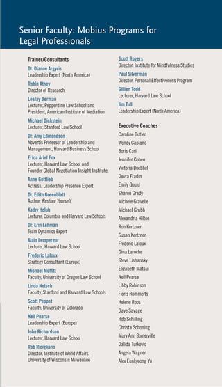 Senior Faculty: Mobius Programs for
Legal Professionals
  Trainer/Consultants                            Scott Rogers
                                                 Director, Institute for Mindfulness Studies
  Dr. Dianne Argyris
  Leadership Expert (North America)              Paul Silverman
                                                 Director, Personal Effectiveness Program
  Robin Athey
  Director of Research                           Gillien Todd
                                                 Lecturer, Harvard Law School
  LeeJay Berman
  Lecturer, Pepperdine Law School and            Jim Tull
  President, American Institute of Mediation     Leadership Expert (North America)
  Michael Dickstein
  Lecturer, Stanford Law School                  Executive Coaches
  Dr. Amy Edmondson                              Caroline Butler
  Novartis Professor of Leadership and           Wendy Capland
  Management, Harvard Business School            Boris Carl
  Erica Ariel Fox                                Jennifer Cohen
  Lecturer, Harvard Law School and
  Founder Global Negotiation Insight Institute   Victoria Doebbel
                                                 Devra Fradin
  Anne Gottlieb
  Actress, Leadership Presence Expert            Emily Gould
  Dr. Edith Greenblatt                           Sharon Grady
  Author, Restore Yourself                       Michele Gravelle
  Kathy Holub                                    Michael Grubb
  Lecturer, Columbia and Harvard Law Schools     Alexandria Hilton
  Dr. Erin Lehman                                Ron Kertzner
  Team Dynamics Expert
                                                 Susan Kertzner
  Alain Lempereur
                                                 Frederic Laloux
  Lecturer, Harvard Law School
                                                 Gina Laroche
  Frederic Laloux
  Strategy Consultant (Europe)                   Steve Lishansky
  Michael Moffitt                                Elizabeth Matsui
  Faculty, University of Oregon Law School       Neil Pearse
  Linda Netsch                                   Libby Robinson
  Faculty, Stanford and Harvard Law Schools      Floris Rommerts
  Scott Peppet                                   Helene Roos
  Faculty, University of Colorado
                                                 Dave Savage
  Neil Pearse                                    Rob Schilling
  Leadership Expert (Europe)
                                                 Christa Schoning
  John Richardson
  Lecturer, Harvard Law School                   Mary Ann Somerville
                                                 Dalida Turkovic
  Rob Ricigliano
  Director, Institute of World Affairs,          Angela Wagner
  University of Wisconsin Milwaukee              Alex Eunkyeong Yu
 