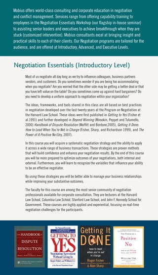 Mobius offers world-class consulting and corporate education in negotiation
and conflict management. Services range from offering capability training to
employees in the Negotiation Essentials Workshop (our flagship in-house seminar)
to assisting senior leaders and executives to achieve breakthrough when they are
stuck (customized intervention). Mobius consultants excel at bringing insight and
practical skills to each of their clients. Our Negotiation programs are tailored for the
audience, and are offered at Introductory, Advanced, and Executive Levels.



Negotiation Essentials (Introductory Level)
        Most of us negotiate all day long as we try to influence colleagues, business partners
        vendors, and customers. Do you sometimes wonder if you are being too accommodating
        when you negotiate? Are you worried that the other side may be getting a better deal or that
        you have left value on the table? Do you sometimes come up against hard bargainers? Do
        you need to develop a uniform approach to negotiation within your organization?

        The ideas, frameworks, and tools shared in this class are all based on best practices
        in negotiation developed over the last twenty years at the Program on Negotiation at
        the Harvard Law School. These ideas were first published in Getting to Yes (Fisher et
        al.1991) and further developed in Beyond Winning (Mnookin, Peppet and Tulumello,
        2000) Handbook of Dispute Resolution (Moffitt and Bordone,2005), Getting It Done:
        How to Lead When You’re Not in Charge (Fisher, Sharp, and Richardson 1999), and The
        Power of A Positive No (Ury, 2007).

        In this course you will acquire a systematic negotiation strategy and the ability to apply
        it across a wide range of business transactions. These strategies are proven methods
        that will build confidence and enhance your negotiation results. By the end of this course
        you will be more prepared to optimize outcomes of your negotiations, both internal and
        external. Furthermore, you will learn to recognize the variables that influence your ability
        to be an effective negotiator.

        By using these strategies you will be better able to manage your business relationships
        while improving your substantive outcomes.

        The faculty for this course are among the most senior community of negotiation
        professionals available for corporate consultation. They are lecturers at the Harvard
        Law School, Columbia Law School, Stanford Law School, and John F. Kennedy School for
        Government. These courses are highly applied and experiential, focusing on real-time
        negotiation challenges for the participants.
 