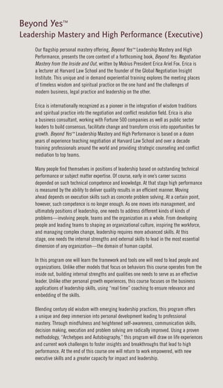 Beyond Yes™
Leadership Mastery and High Performance (Executive)
    Our flagship personal mastery offering, Beyond Yes™ Leadership Mastery and High
    Performance, presents the core content of a forthcoming book, Beyond Yes: Negotiation
    Mastery from the Inside and Out, written by Mobius President Erica Ariel Fox. Erica is
    a lecturer at Harvard Law School and the founder of the Global Negotiation Insight
    Institute. This unique and in demand experiential training explores the meeting places
    of timeless wisdom and spiritual practice on the one hand and the challenges of
    modern business, legal practice and leadership on the other.

    Erica is internationally recognized as a pioneer in the integration of wisdom traditions
    and spiritual practice into the negotiation and conflict resolution field. Erica is also
    a business consultant, working with Fortune 500 companies as well as public sector
    leaders to build consensus, facilitate change and transform crisis into opportunities for
    growth. Beyond Yes™ Leadership Mastery and High Performance is based on a dozen
    years of experience teaching negotiation at Harvard Law School and over a decade
    training professionals around the world and providing strategic counseling and conflict
    mediation to top teams.

    Many people find themselves in positions of leadership based on outstanding technical
    performance or subject matter expertise. Of course, early in one’s career success
    depended on such technical competence and knowledge. At that stage high performance
    is measured by the ability to deliver quality results in an efficient manner. Moving
    ahead depends on execution skills such as concrete problem solving. At a certain point,
    however, such competence is no longer enough. As one moves into management, and
    ultimately positions of leadership, one needs to address different kinds of kinds of
    problems—involving people, teams and the organization as a whole. From developing
    people and leading teams to shaping an organizational culture, inspiring the workforce,
    and managing complex change, leadership requires more advanced skills. At this
    stage, one needs the internal strengths and external skills to lead in the most essential
    dimension of any organization—the domain of human capital.

    In this program one will learn the framework and tools one will need to lead people and
    organizations. Unlike other models that focus on behaviors this course operates from the
    inside out, building internal strengths and qualities one needs to serve as an effective
    leader. Unlike other personal growth experiences, this course focuses on the business
    applications of leadership skills, using “real time” coaching to ensure relevance and
    embedding of the skills.

    Blending century old wisdom with emerging leadership practices, this program offers
    a unique and deep immersion into personal development leading to professional
    mastery. Through mindfulness and heightened self-awareness, communication skills,
    decision making, execution and problem solving are radically improved. Using a proven
    methodology, “Archetypes and Autobiography,” this program will draw on life experiences
    and current work challenges to foster insights and breakthroughs that lead to high
    performance. At the end of this course one will return to work empowered, with new
    executive skills and a greater capacity for impact and leadership.
 