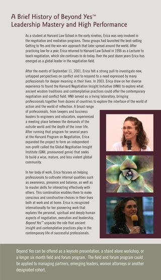 A Brief History of Beyond Yes™
Leadership Mastery and High Performance
      As a student at Harvard Law School in the early nineties, Erica was very involved in
      the negotiation and mediation programs. These groups had launched the best-selling
      Getting to Yes and the win-win approach that later spread around the world. After
      practicing law for a year, Erica returned to Harvard Law School in 1996 as a Lecturer to
      teach negotiation, which she continues to do today. Over the past dozen years Erica has
      emerged as a global leader in the negotiation field.

      After the events of September 11, 2001, Erica felt a strong pull to investigate new,
      untapped perspectives on conflict and to respond to a need expressed by many
      professionals for deeper meaning in their lives. In 2003, Erica drew on her diverse
      experience to found the Harvard Negotiation Insight Initiative (HNII) to explore what
      ancient wisdom traditions and contemplative practices could offer the contemporary
      negotiation and conflict field. HNII served as a living laboratory, bringing
      professionals together from dozens of countries to explore the interface of the world of
      action and the world of reflection. A broad range
      of professionals, from lawyers and business
      leaders to engineers and educators, experienced
      a meeting place between the demands of the
      outside world and the depth of the inner life.
      After running that program for several years
      at the Harvard Program on Negotiation, Erica
      expanded the project to form an independent
      non-profit called the Global Negotiation Insight
      Institute (GNII, pronounced genie) that seeks
      to build a wise, mature, and less violent global
      community.

      In her body of work, Erica focuses on helping
      professionals to cultivate internal qualities such
      as awareness, presence and balance, as well as
      to master skills for interacting effectively with
      others. This combination enables them to make
      conscious and constructive choices in their lives
      both at work and at home. Erica is recognized
      internationally for her pioneering work that
      explores the personal, spiritual and deeply human
      aspects of negotiation, execution and leadership.
      Beyond Yes™ unpacks the role that ancient
      insight and contemplative practices play in the
      contemporary life of successful professionals.



 Beyond Yes can be offered as a keynote presentation, a stand alone workshop, or
 a longer six month field and forum program. The field and forum program could
 be applied to managing partners, emerging leaders, women attorneys or another
 designated cohort.
 