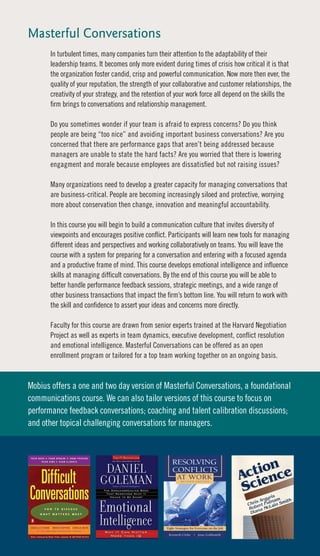 Masterful Conversations
       In turbulent times, many companies turn their attention to the adaptability of their
       leadership teams. It becomes only more evident during times of crisis how critical it is that
       the organization foster candid, crisp and powerful communication. Now more then ever, the
       quality of your reputation, the strength of your collaborative and customer relationships, the
       creativity of your strategy, and the retention of your work force all depend on the skills the
       firm brings to conversations and relationship management.

       Do you sometimes wonder if your team is afraid to express concerns? Do you think
       people are being “too nice” and avoiding important business conversations? Are you
       concerned that there are performance gaps that aren’t being addressed because
       managers are unable to state the hard facts? Are you worried that there is lowering
       engagment and morale because employees are dissatisfied but not raising issues?

       Many organizations need to develop a greater capacity for managing conversations that
       are business-critical. People are becoming increasingly siloed and protective, worrying
       more about conservation then change, innovation and meaningful accountability.

       In this course you will begin to build a communication culture that invites diversity of
       viewpoints and encourages positive conflict. Participants will learn new tools for managing
       different ideas and perspectives and working collaboratively on teams. You will leave the
       course with a system for preparing for a conversation and entering with a focused agenda
       and a productive frame of mind. This course develops emotional intelligence and influence
       skills at managing difficult conversations. By the end of this course you will be able to
       better handle performance feedback sessions, strategic meetings, and a wide range of
       other business transactions that impact the firm’s bottom line. You will return to work with
       the skill and confidence to assert your ideas and concerns more directly.

       Faculty for this course are drawn from senior experts trained at the Harvard Negotiation
       Project as well as experts in team dynamics, executive development, conflict resolution
       and emotional intelligence. Masterful Conversations can be offered as an open
       enrollment program or tailored for a top team working together on an ongoing basis.


Mobius offers a one and two day version of Masterful Conversations, a foundational
communications course. We can also tailor versions of this course to focus on
performance feedback conversations; coaching and talent calibration discussions;
and other topical challenging conversations for managers.
 