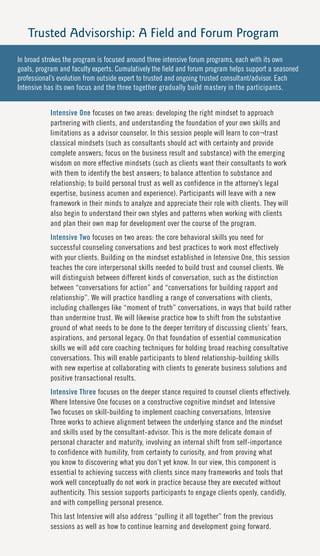 Trusted Advisorship: A Field and Forum Program
In broad strokes the program is focused around three intensive forum programs, each with its own
goals, program and faculty experts. Cumulatively the field and forum program helps support a seasoned
professional’s evolution from outside expert to trusted and ongoing trusted consultant/advisor. Each
Intensive has its own focus and the three together gradually build mastery in the participants.


           Intensive One focuses on two areas: developing the right mindset to approach
           partnering with clients, and understanding the foundation of your own skills and
           limitations as a advisor counselor. In this session people will learn to con¬trast
           classical mindsets (such as consultants should act with certainty and provide
           complete answers; focus on the business result and substance) with the emerging
           wisdom on more effective mindsets (such as clients want their consultants to work
           with them to identify the best answers; to balance attention to substance and
           relationship; to build personal trust as well as confidence in the attorney’s legal
           expertise, business acumen and experience). Participants will leave with a new
           framework in their minds to analyze and appreciate their role with clients. They will
           also begin to understand their own styles and patterns when working with clients
           and plan their own map for development over the course of the program.
           Intensive Two focuses on two areas: the core behavioral skills you need for
           successful counseling conversations and best practices to work most effectively
           with your clients. Building on the mindset established in Intensive One, this session
           teaches the core interpersonal skills needed to build trust and counsel clients. We
           will distinguish between different kinds of conversation, such as the distinction
           between “conversations for action” and “conversations for building rapport and
           relationship”. We will practice handling a range of conversations with clients,
           including challenges like “moment of truth” conversations, in ways that build rather
           than undermine trust. We will likewise practice how to shift from the substantive
           ground of what needs to be done to the deeper territory of discussing clients’ fears,
           aspirations, and personal legacy. On that foundation of essential communication
           skills we will add core coaching techniques for holding broad reaching consultative
           conversations. This will enable participants to blend relationship-building skills
           with new expertise at collaborating with clients to generate business solutions and
           positive transactional results.
           Intensive Three focuses on the deeper stance required to counsel clients effectively.
           Where Intensive One focuses on a constructive cognitive mindset and Intensive
           Two focuses on skill-building to implement coaching conversations, Intensive
           Three works to achieve alignment between the underlying stance and the mindset
           and skills used by the consultant-advisor. This is the more delicate domain of
           personal character and maturity, involving an internal shift from self-importance
           to confidence with humility, from certainty to curiosity, and from proving what
           you know to discovering what you don’t yet know. In our view, this component is
           essential to achieving success with clients since many frameworks and tools that
           work well conceptually do not work in practice because they are executed without
           authenticity. This session supports participants to engage clients openly, candidly,
           and with compelling personal presence.
           This last Intensive will also address “pulling it all together” from the previous
           sessions as well as how to continue learning and development going forward.
 