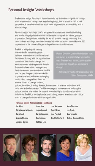 Personal Insight Workshops
   The Personal Insight Workshop is framed around a key distinction—significant change
   must be seen not as simply a new way of doing things, but as a radical shift in root
   perspective. A transformation is as much about alignment and accountability as it is
   about strategy.

   Personal Insight Workshops (PIW’s) are powerful interventions aimed at initiating
   and accelerating significant mindset and behavior change within a team, group or
   organization. Designed and tested by the world’s premier strategy consulting firm,
   these tailored workshops have been successfully rolled out across several Fortune 500
   corporations in the context of larger scale performance transformations.

   The PIW is a high impact, two day
   intervention for up to thirty people                “Mobius Executive Leadership helped us start
   delivered by experienced transformational
                                                        our journey in a respectful yet provocative
   facilitators. Starting with the organizational
   context and direction for change, the                way. The team was flexible, gentle but firm
   workshop moves into the personal domain.             in guiding us through our resistance to
   Thousands of executives, managers and                change”
   front-line workers have experienced the PIW
                                                          –Helena Light Hadley, VP, Organization and
   over the past few years, with remarkable
   organizational and performance changing                                 Talent Development, FINRA
   results. Most change efforts focus on
   external drivers of change: systems,
   policies, incentives, training. However, humans react to external motivations with
   resistance and defensiveness. The PIW encourages a more expansive and adaptive
   outlook, one that internalizes the locus of accountability for transformation within
   individuals. The PIW, a two day foundational training, creates an enthusiastic critical
   mass of change champions within an organization.

    Personal Insight Workshop Lead Facilitators
    Jim Allen                Jason Gore        Lyse Merineau       Mark Thornton
    Christian de la Huerta   Louise Hansell    Tom O’Brien         Lyn Travis
    Carol Faull              Carole Kammen     Jane Purchall       Alex Trisoglio
    Virginia Fleming         Alex Kuilman      Scott Rutherford    Andrea Borman Winter
    Lorraine Gordon          Matthew Levy
 
