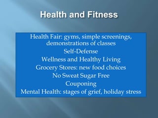 Health and Fitness
Health Fair: gyms, simple screenings,
demonstrations of classes
Self-Defense
Wellness and Healthy Living
Grocery Stores: new food choices
No Sweat Sugar Free
Couponing
Mental Health: stages of grief, holiday stress
 