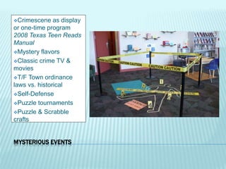 MYSTERIOUS EVENTS
Crimescene as display
or one-time program
2008 Texas Teen Reads
Manual
Mystery flavors
Classic crime TV &
movies
T/F Town ordinance
laws vs. historical
Self-Defense
Puzzle tournaments
Puzzle & Scrabble
crafts
 