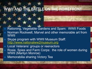 WWII AND THE BATTLE ON THE HOMEFRONT
 Rationing, Vegetable Gardens and Spam: WWII Foods
 Norman Rockwell, Marvel and other memorable art from
WWII
 Skype program with WWII Museum Staff:
http://www.nationalww2museum.org
 Local Veterans’ groups or reenactors
 Rosie, Spies and Farm Corps: the role of women during
WWII (Marilyn Monroe)
 Memorabilia sharing Victory Tea
 