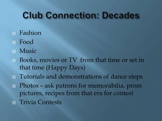  Fashion
 Food
 Music
 Books, movies or TV from that time or set in
that time (Happy Days)
 Tutorials and demonstrations of dance steps
 Photos – ask patrons for memorabilia, prom
pictures, recipes from that era for contest
 Trivia Contests
 
