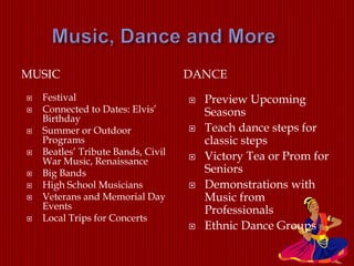MUSIC DANCE
 Festival
 Connected to Dates: Elvis’
Birthday
 Summer or Outdoor
Programs
 Beatles’ Tribute Bands, Civil
War Music, Renaissance
 Big Bands
 High School Musicians
 Veterans and Memorial Day
Events
 Local Trips for Concerts
 Preview Upcoming
Seasons
 Teach dance steps for
classic steps
 Victory Tea or Prom for
Seniors
 Demonstrations with
Music from
Professionals
 Ethnic Dance Groups
 