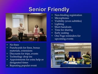 • Non-binding registration
• Microphones
• Visibility (even subtitles)
• Lighting
• Short handouts
• Time for sharing
• Early seating
• One Page reminders for
upcoming events
• No fines
• Punchcards for fines, bonus
materials, extensions
• Discounts for trips, events
• Technology drop ins
• Appointments for extra help or
designated times
• Repeating popular event
 