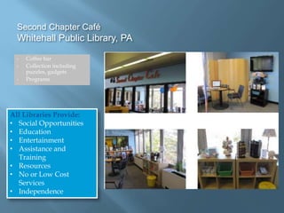 Second Chapter Café
Whitehall Public Library, PA
• Coffee bar
• Collection including
puzzles, gadgets
• Programs
All Libraries Provide:
• Social Opportunities
• Education
• Entertainment
• Assistance and
Training
• Resources
• No or Low Cost
Services
• Independence
 
