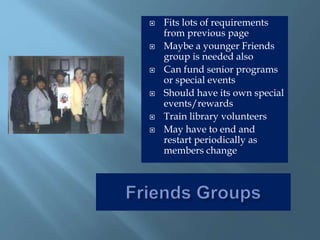  Fits lots of requirements
from previous page
 Maybe a younger Friends
group is needed also
 Can fund senior programs
or special events
 Should have its own special
events/rewards
 Train library volunteers
 May have to end and
restart periodically as
members change
 