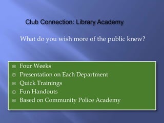 Club Connection: Library Academy
What do you wish more of the public knew?
 Four Weeks
 Presentation on Each Department
 Quick Trainings
 Fun Handouts
 Based on Community Police Academy
 