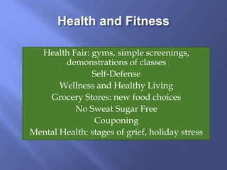Health and Fitness
Health Fair: gyms, simple screenings,
demonstrations of classes
Self-Defense
Wellness and Healthy Living
Grocery Stores: new food choices
No Sweat Sugar Free
Couponing
Mental Health: stages of grief, holiday stress
 