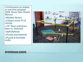 MYSTERIOUS EVENTS
Crimescene as display
or one-time program
2008 Texas Teen Reads
Manual
Mystery flavors
Classic crime TV &
movies
T/F Town ordinance
laws vs. historical
Self-Defense
Puzzle tournaments
Puzzle & Scrabble
crafts
 
