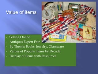 Value of items
• Selling Online
• Antiques Expert Fair
• By Theme: Books, Jewelry, Glassware
• Values of Popular Items by Decade
• Display of Items with Resources
 