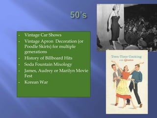 • Vintage Car Shows
• Vintage Apron Decoration (or
Poodle Skirts) for multiple
generations
• History of Billboard Hits
• Soda Fountain Mixology
• James, Audrey or Marilyn Movie
Fest
• Korean War
 