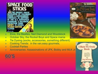 60’S
 Elvis, the Beatles, Neil Diamond and Woodstock
 October Sky, the Rocket Boys and Space mania
 Tie Dyeing (socks, accessories, something different)
 Cooking Trends: in the van,easy gourmets,
 Cocktail Parties
 Anniversaries: Assassinations of JFK, Bobby and MLK Jr.
 