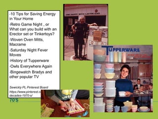 70’S
•10 Tips for Saving Energy
in Your Home
•Retro Game Night , or
What can you build with an
Erector set or Tinkertoys?
•Woven Oven Mitts,
Macrame
•Saturday Night Fever
Moves
•History of Tupperware
•Owls Everywhere Again
•Bingewatch Bradys and
other popular TV
Sewickly PL Pinterest Board
https://www.pinterest.com/mgs311/
decades-1970-s/
 