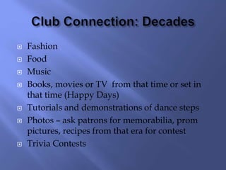  Fashion
 Food
 Music
 Books, movies or TV from that time or set in
that time (Happy Days)
 Tutorials and demonstrations of dance steps
 Photos – ask patrons for memorabilia, prom
pictures, recipes from that era for contest
 Trivia Contests
 
