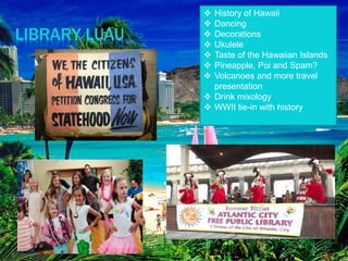 LIBRARY LUAU
 History of Hawaii
 Dancing
 Decorations
 Ukulele
 Taste of the Hawaiian Islands
 Pineapple, Poi and Spam?
 Volcanoes and more travel
presentation
 Drink mixology
 WWII tie-in with history
 