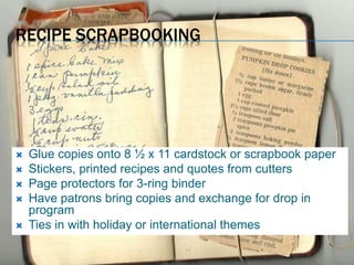 RECIPE SCRAPBOOKING
 Glue copies onto 8 ½ x 11 cardstock or scrapbook paper
 Stickers, printed recipes and quotes from cutters
 Page protectors for 3-ring binder
 Have patrons bring copies and exchange for drop in
program
 Ties in with holiday or international themes
 