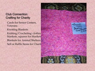 Club Connection:
Crafting for Charity
• Cards for Senior Centers,
Veterans
• Knotting Blankets
• Knitting/Crocheting: clothing,
blankets, squares for blankets
• Blankets for Animal Shelters
• Sell or Raffle Items for Charity
 