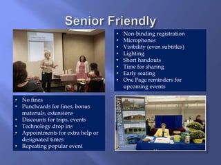 • Non-binding registration
• Microphones
• Visibility (even subtitles)
• Lighting
• Short handouts
• Time for sharing
• Early seating
• One Page reminders for
upcoming events
• No fines
• Punchcards for fines, bonus
materials, extensions
• Discounts for trips, events
• Technology drop ins
• Appointments for extra help or
designated times
• Repeating popular event
 