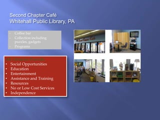 Second Chapter Café
Whitehall Public Library, PA
• Coffee bar
• Collection including
puzzles, gadgets
• Programs
All Libraries Provide:
• Social Opportunities
• Education
• Entertainment
• Assistance and Training
• Resources
• No or Low Cost Services
• Independence
 