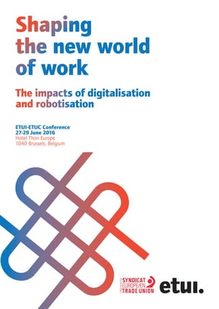 Shaping
the new world
of work
ETUI-ETUC Conference
27-29 June 2016
Hotel Thon Europe
1040 Brussels, Belgium
The impacts of digitalisation
and robotisation
 