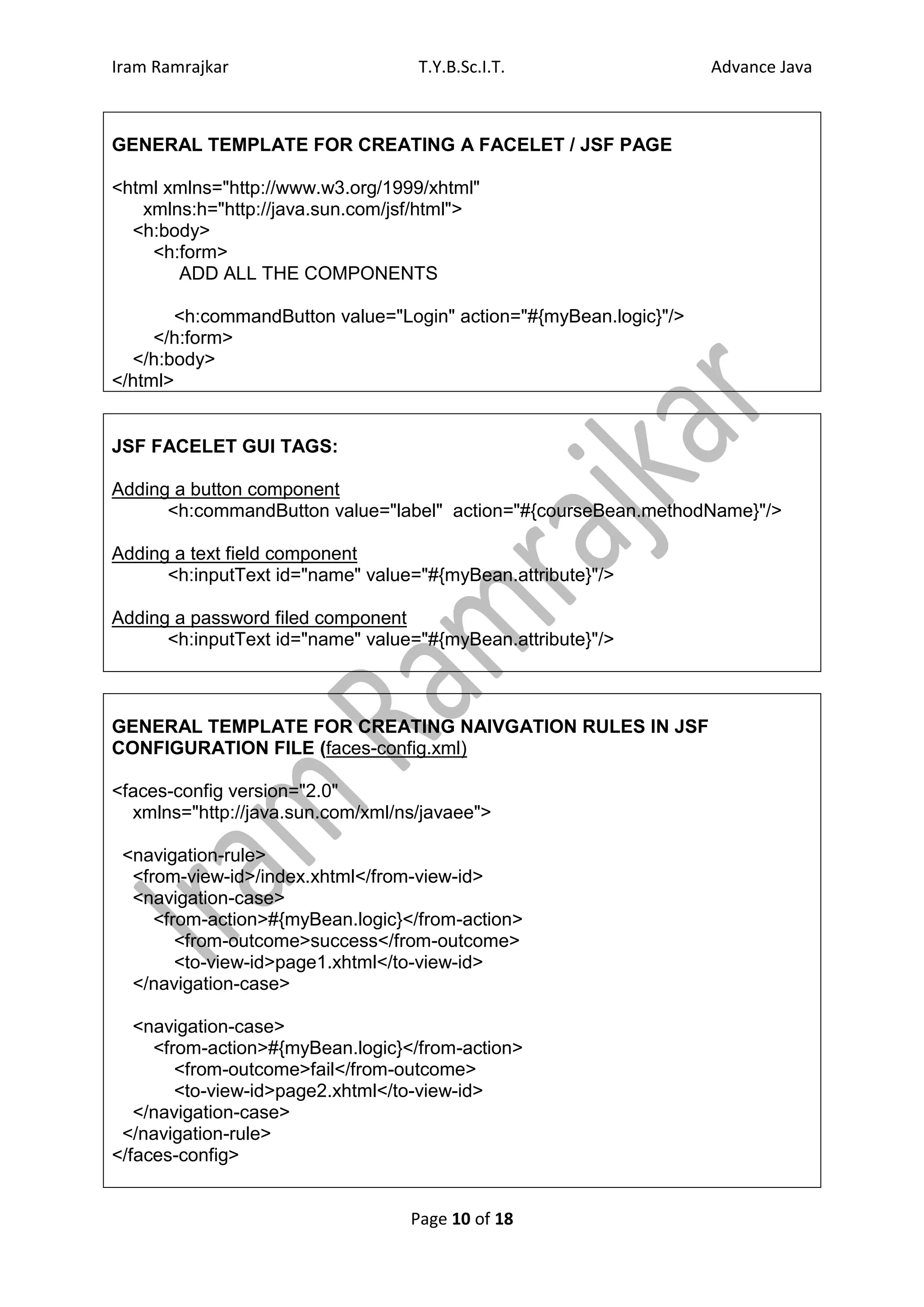 Iram Ramrajkar                     T.Y.B.Sc.I.T.                   Advance Java



GENERAL TEMPLATE FOR CREATING A FACELET / JSF PAGE

<html xmlns="http://www.w3.org/1999/xhtml"
   xmlns:h="http://java.sun.com/jsf/html">
  <h:body>
    <h:form>
       ADD ALL THE COMPONENTS

       <h:commandButton value="Login" action="#{myBean.logic}"/>
     </h:form>
  </h:body>
</html>


JSF FACELET GUI TAGS:

Adding a button component
      <h:commandButton value="label" action="#{courseBean.methodName}"/>

Adding a text field component
      <h:inputText id="name" value="#{myBean.attribute}"/>

Adding a password filed component
      <h:inputText id="name" value="#{myBean.attribute}"/>



GENERAL TEMPLATE FOR CREATING NAIVGATION RULES IN JSF
CONFIGURATION FILE (faces-config.xml)

<faces-config version="2.0"
  xmlns="http://java.sun.com/xml/ns/javaee">

 <navigation-rule>
  <from-view-id>/index.xhtml</from-view-id>
  <navigation-case>
     <from-action>#{myBean.logic}</from-action>
        <from-outcome>success</from-outcome>
        <to-view-id>page1.xhtml</to-view-id>
  </navigation-case>

   <navigation-case>
     <from-action>#{myBean.logic}</from-action>
        <from-outcome>fail</from-outcome>
        <to-view-id>page2.xhtml</to-view-id>
   </navigation-case>
 </navigation-rule>
</faces-config>


                                  Page 10 of 18
 