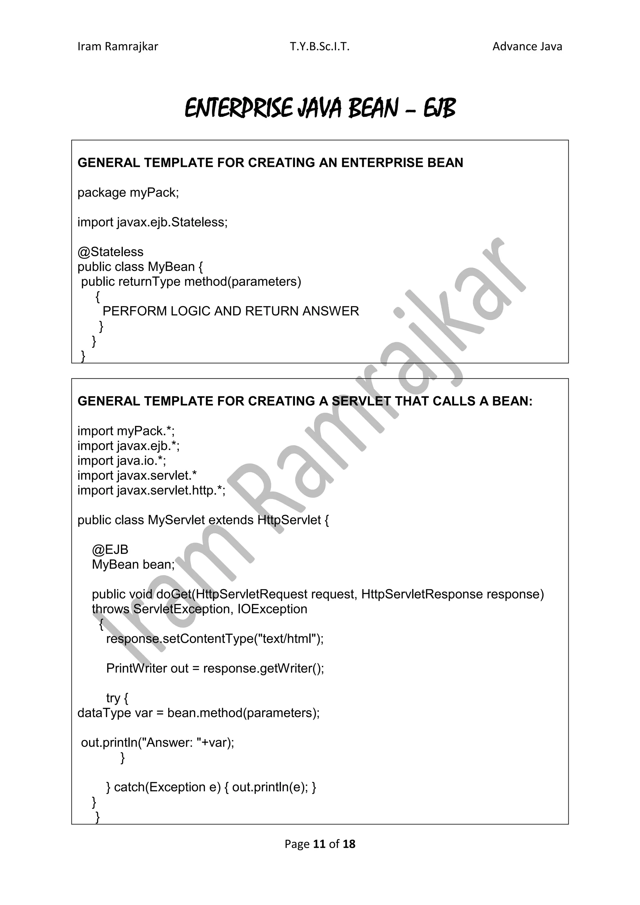 Iram Ramrajkar                           T.Y.B.Sc.I.T.              Advance Java




                     ENTERPRISE JAVA BEAN – EJB
GENERAL TEMPLATE FOR CREATING AN ENTERPRISE BEAN

package myPack;

import javax.ejb.Stateless;

@Stateless
public class MyBean {
 public returnType method(parameters)
    {
      PERFORM LOGIC AND RETURN ANSWER
     }
   }
 }


GENERAL TEMPLATE FOR CREATING A SERVLET THAT CALLS A BEAN:

import myPack.*;
import javax.ejb.*;
import java.io.*;
import javax.servlet.*
import javax.servlet.http.*;

public class MyServlet extends HttpServlet {

  @EJB
  MyBean bean;

  public void doGet(HttpServletRequest request, HttpServletResponse response)
  throws ServletException, IOException
    {
      response.setContentType("text/html");

       PrintWriter out = response.getWriter();

    try {
dataType var = bean.method(parameters);

out.println("Answer: "+var);
        }

       } catch(Exception e) { out.println(e); }
  }
   }

                                        Page 11 of 18
 