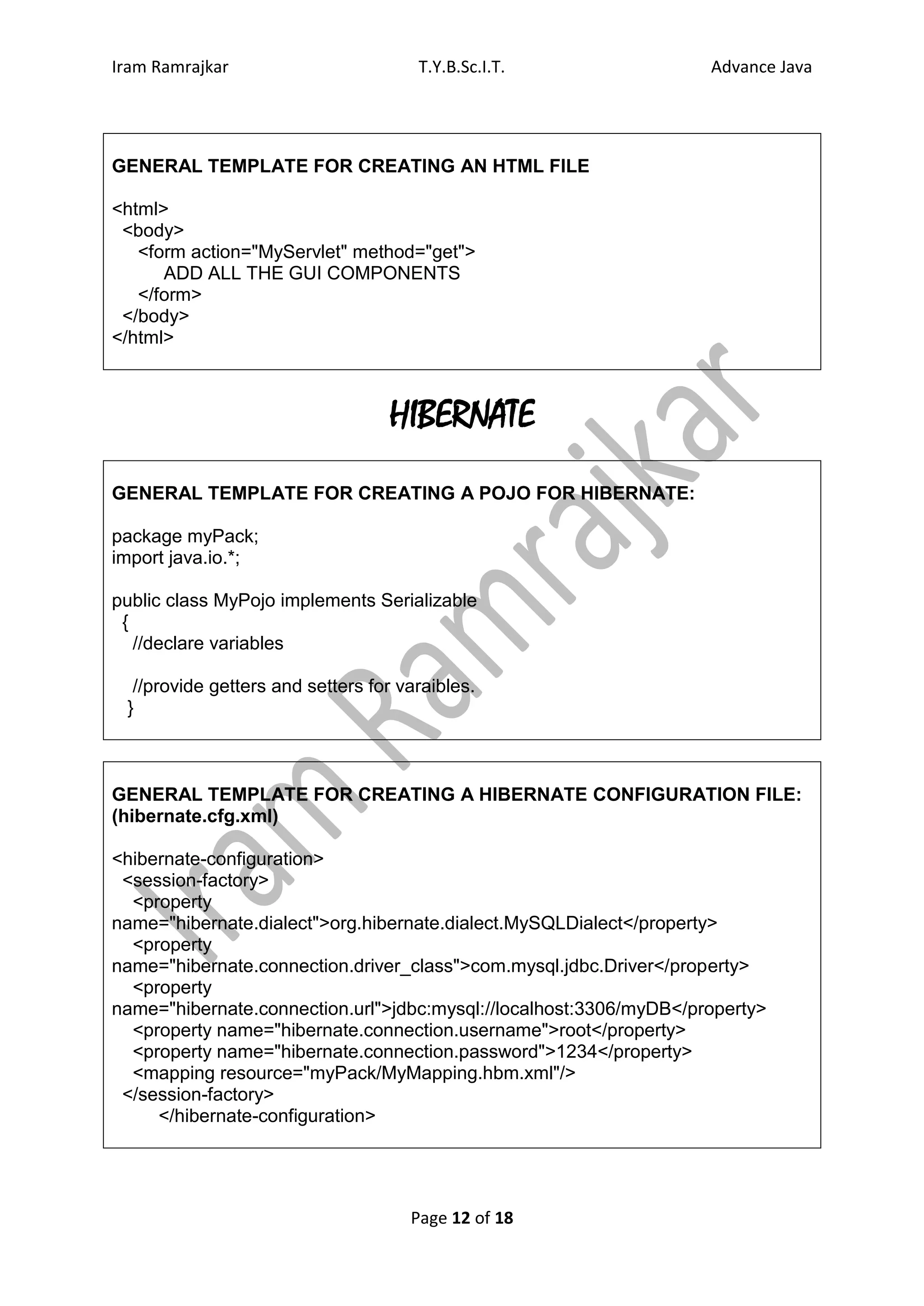 Iram Ramrajkar                        T.Y.B.Sc.I.T.                 Advance Java




GENERAL TEMPLATE FOR CREATING AN HTML FILE

<html>
 <body>
   <form action="MyServlet" method="get">
      ADD ALL THE GUI COMPONENTS
   </form>
 </body>
</html>



                                  HIBERNATE
GENERAL TEMPLATE FOR CREATING A POJO FOR HIBERNATE:

package myPack;
import java.io.*;

public class MyPojo implements Serializable
 {
   //declare variables

  //provide getters and setters for varaibles.
 }



GENERAL TEMPLATE FOR CREATING A HIBERNATE CONFIGURATION FILE:
(hibernate.cfg.xml)

<hibernate-configuration>
 <session-factory>
  <property
name="hibernate.dialect">org.hibernate.dialect.MySQLDialect</property>
  <property
name="hibernate.connection.driver_class">com.mysql.jdbc.Driver</property>
  <property
name="hibernate.connection.url">jdbc:mysql://localhost:3306/myDB</property>
  <property name="hibernate.connection.username">root</property>
  <property name="hibernate.connection.password">1234</property>
  <mapping resource="myPack/MyMapping.hbm.xml"/>
 </session-factory>
     </hibernate-configuration>




                                     Page 12 of 18
 