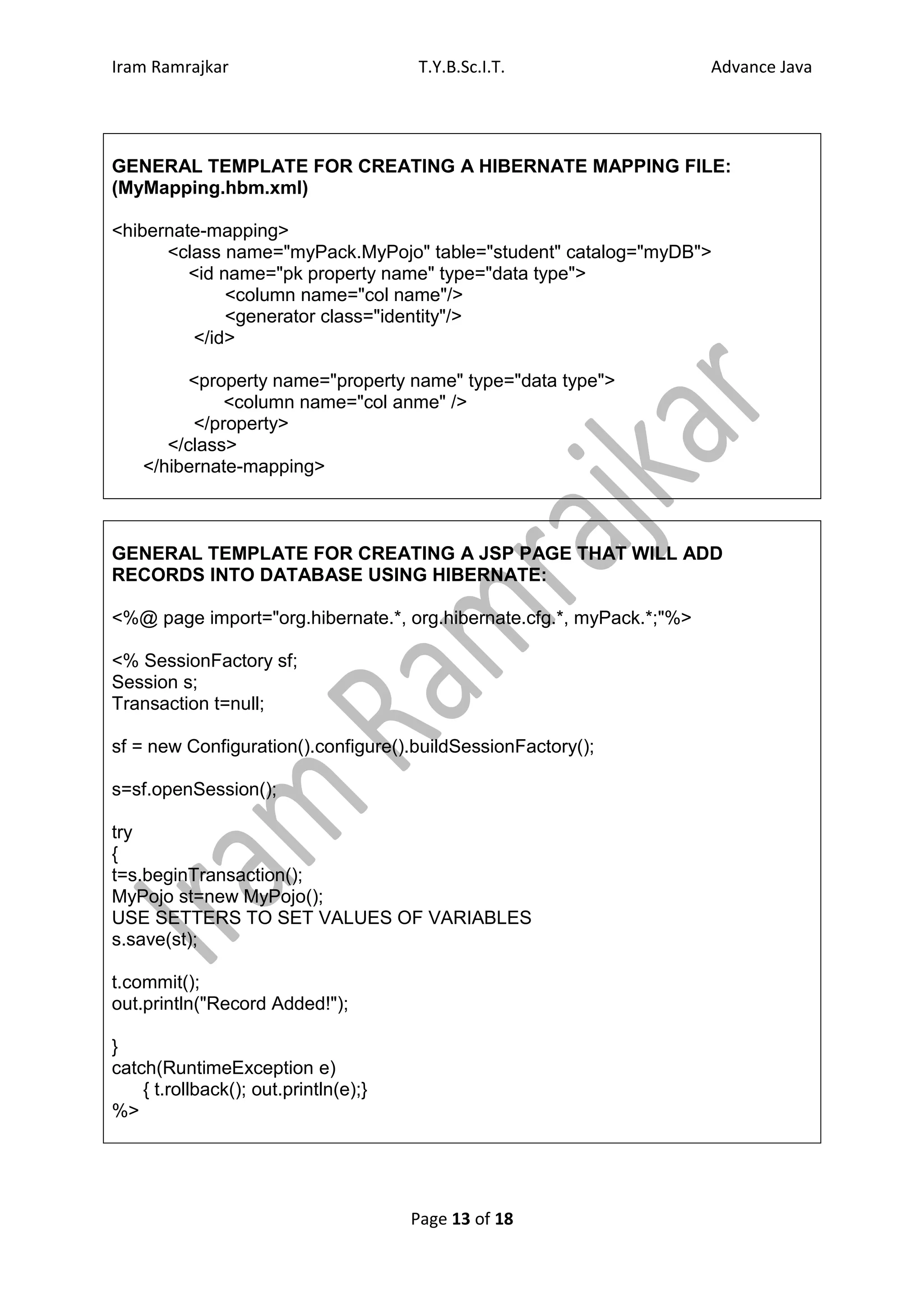 Iram Ramrajkar                         T.Y.B.Sc.I.T.                  Advance Java




GENERAL TEMPLATE FOR CREATING A HIBERNATE MAPPING FILE:
(MyMapping.hbm.xml)

<hibernate-mapping>
      <class name="myPack.MyPojo" table="student" catalog="myDB">
         <id name="pk property name" type="data type">
              <column name="col name"/>
              <generator class="identity"/>
         </id>

          <property name="property name" type="data type">
              <column name="col anme" />
          </property>
       </class>
    </hibernate-mapping>



GENERAL TEMPLATE FOR CREATING A JSP PAGE THAT WILL ADD
RECORDS INTO DATABASE USING HIBERNATE:

<%@ page import="org.hibernate.*, org.hibernate.cfg.*, myPack.*;"%>

<% SessionFactory sf;
Session s;
Transaction t=null;

sf = new Configuration().configure().buildSessionFactory();

s=sf.openSession();

try
{
t=s.beginTransaction();
MyPojo st=new MyPojo();
USE SETTERS TO SET VALUES OF VARIABLES
s.save(st);

t.commit();
out.println("Record Added!");

}
catch(RuntimeException e)
    { t.rollback(); out.println(e);}
%>




                                       Page 13 of 18
 